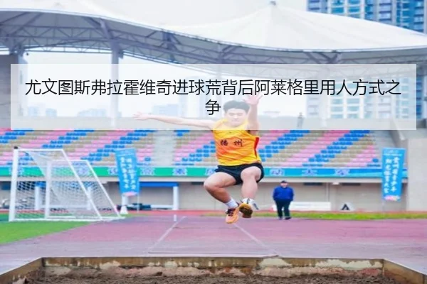 尤文图斯弗拉霍维奇进球荒背后阿莱格里用人方式之争