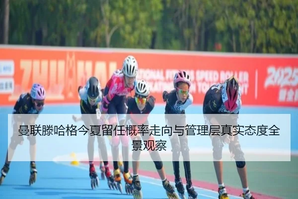 曼联滕哈格今夏留任概率走向与管理层真实态度全景观察