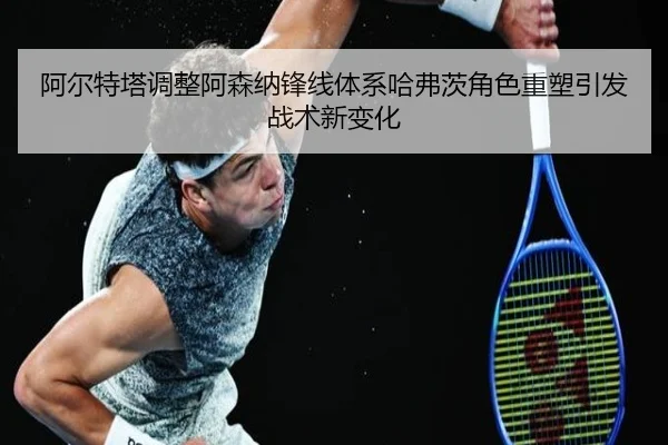 阿尔特塔调整阿森纳锋线体系哈弗茨角色重塑引发战术新变化