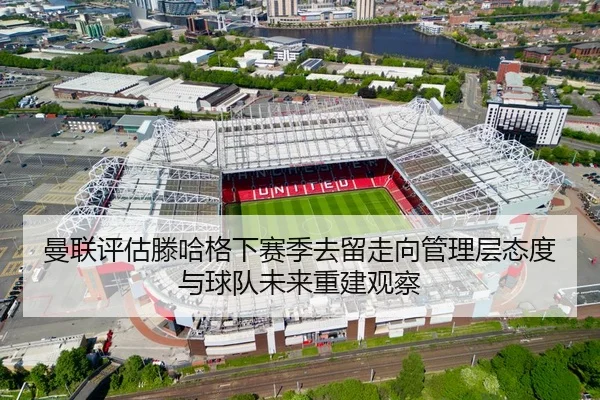 曼联评估滕哈格下赛季去留走向管理层态度与球队未来重建观察
