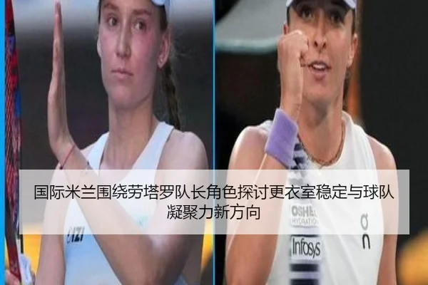 国际米兰围绕劳塔罗队长角色探讨更衣室稳定与球队凝聚力新方向
