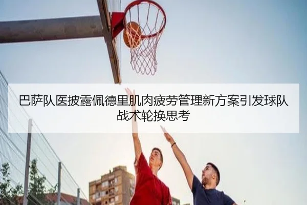 巴萨队医披露佩德里肌肉疲劳管理新方案引发球队战术轮换思考