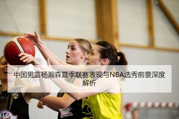 中国男篮杨瀚森夏季联赛表现与NBA选秀前景深度解析