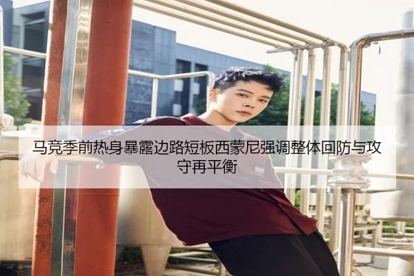马竞季前热身暴露边路短板西蒙尼强调整体回防与攻守再平衡